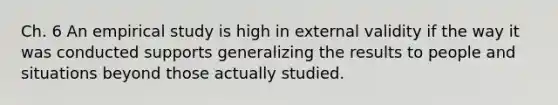 Ch. 6 An empirical study is high in external validity if the way it was conducted supports generalizing the results to people and situations beyond those actually studied.