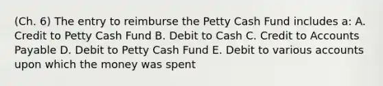 (Ch. 6) The entry to reimburse the Petty Cash Fund includes a: A. Credit to Petty Cash Fund B. Debit to Cash C. Credit to Accounts Payable D. Debit to Petty Cash Fund E. Debit to various accounts upon which the money was spent