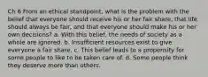 Ch 6 From an ethical standpoint, what is the problem with the belief that everyone should receive his or her fair share, that life should always be fair, and that everyone should make his or her own decisions? a. With this belief, the needs of society as a whole are ignored. b. Insufficient resources exist to give everyone a fair share. c. This belief leads to a propensity for some people to like to be taken care of. d. Some people think they deserve more than others.