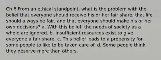 Ch 6 From an ethical standpoint, what is the problem with the belief that everyone should receive his or her fair share, that life should always be fair, and that everyone should make his or her own decisions? a. With this belief, the needs of society as a whole are ignored. b. Insufficient resources exist to give everyone a fair share. c. This belief leads to a propensity for some people to like to be taken care of. d. Some people think they deserve more than others.