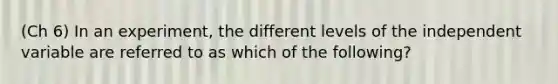 (Ch 6) In an experiment, the different levels of the independent variable are referred to as which of the following?