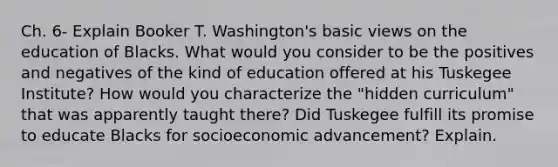 Ch. 6- Explain Booker T. Washington's basic views on the education of Blacks. What would you consider to be the positives and negatives of the kind of education offered at his Tuskegee Institute? How would you characterize the "hidden curriculum" that was apparently taught there? Did Tuskegee fulfill its promise to educate Blacks for socioeconomic advancement? Explain.