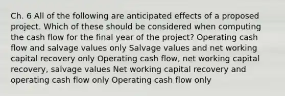 Ch. 6 All of the following are anticipated effects of a proposed project. Which of these should be considered when computing the cash flow for the final year of the project? Operating cash flow and salvage values only Salvage values and net working capital recovery only Operating cash flow, net working capital recovery, salvage values Net working capital recovery and operating cash flow only Operating cash flow only