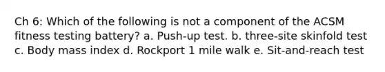 Ch 6: Which of the following is not a component of the ACSM fitness testing battery? a. Push-up test. b. three-site skinfold test c. Body mass index d. Rockport 1 mile walk e. Sit-and-reach test