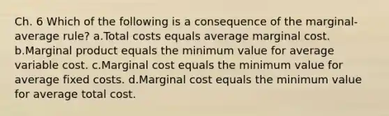 Ch. 6 Which of the following is a consequence of the marginal-average rule? a.Total costs equals average marginal cost. b.Marginal product equals the minimum value for average variable cost. c.Marginal cost equals the minimum value for average fixed costs. d.Marginal cost equals the minimum value for average total cost.