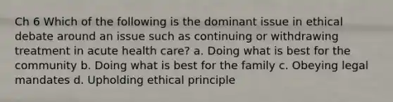 Ch 6 Which of the following is the dominant issue in ethical debate around an issue such as continuing or withdrawing treatment in acute health care? a. Doing what is best for the community b. Doing what is best for the family c. Obeying legal mandates d. Upholding ethical principle