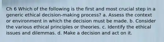 Ch 6 Which of the following is the first and most crucial step in a generic ethical decision-making process? a. Assess the context or environment in which the decision must be made. b. Consider the various ethical principles or theories. c. Identify the ethical issues and dilemmas. d. Make a decision and act on it.