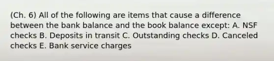 (Ch. 6) All of the following are items that cause a difference between the bank balance and the book balance except: A. NSF checks B. Deposits in transit C. Outstanding checks D. Canceled checks E. Bank service charges