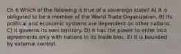 Ch 6 Which of the following is true of a sovereign state? A) It is obligated to be a member of the World Trade Organization. B) Its political and economic systems are dependent on other nations. C) It governs its own territory. D) It has the power to enter into agreements only with nations in its trade bloc. E) It is bounded by external control.