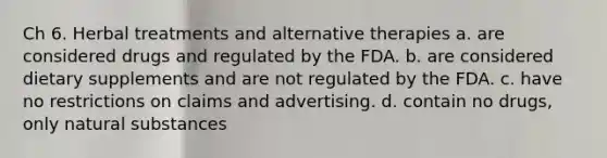 Ch 6. Herbal treatments and alternative therapies a. are considered drugs and regulated by the FDA. b. are considered dietary supplements and are not regulated by the FDA. c. have no restrictions on claims and advertising. d. contain no drugs, only natural substances