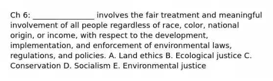 Ch 6: ________________ involves the fair treatment and meaningful involvement of all people regardless of race, color, national origin, or income, with respect to the development, implementation, and enforcement of environmental laws, regulations, and policies. A. Land ethics B. Ecological justice C. Conservation D. Socialism E. Environmental justice