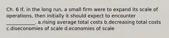 Ch. 6 If, in the long run, a small firm were to expand its scale of operations, then initially it should expect to encounter ____________. a.rising average total costs b.decreasing total costs c.diseconomies of scale d.economies of scale