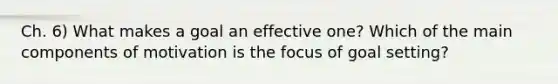 Ch. 6) What makes a goal an effective one? Which of the main components of motivation is the focus of goal setting?