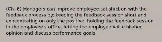 (Ch. 6) Managers can improve employee satisfaction with the feedback process by: keeping the feedback session short and concentrating on only the positive. holding the feedback session in the employee's office. letting the employee voice his/her opinion and discuss performance goals.