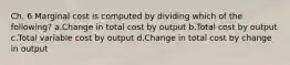 Ch. 6 Marginal cost is computed by dividing which of the following? a.Change in total cost by output b.Total cost by output c.Total variable cost by output d.Change in total cost by change in output