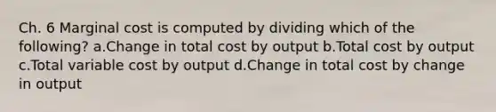 Ch. 6 Marginal cost is computed by dividing which of the following? a.Change in total cost by output b.Total cost by output c.Total variable cost by output d.Change in total cost by change in output