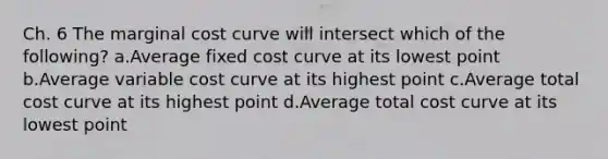 Ch. 6 The marginal cost curve will intersect which of the following? a.Average fixed cost curve at its lowest point b.Average variable cost curve at its highest point c.Average total cost curve at its highest point d.Average total cost curve at its lowest point