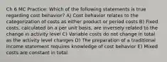 Ch 6 MC Practice: Which of the following statements is true regarding cost behavior? A) Cost behavior relates to the categorization of costs as either product or period costs B) Fixed costs, calculated on a per unit basis, are inversely related to the change in activity level C) Variable costs do not change in total as the activity level changes D) The preparation of a traditional income statement requires knowledge of cost behavior E) Mixed costs are constant in total