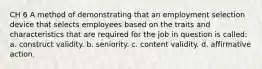 CH 6 A method of demonstrating that an employment selection device that selects employees based on the traits and characteristics that are required for the job in question is called: a. construct validity. b. seniority. c. content validity. d. affirmative action.