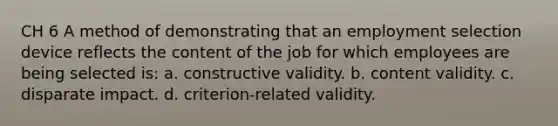 CH 6 A method of demonstrating that an employment selection device reflects the content of the job for which employees are being selected is: a. constructive validity. b. content validity. c. disparate impact. d. criterion-related validity.