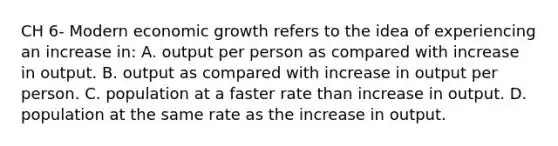 CH 6- Modern economic growth refers to the idea of experiencing an increase in: A. output per person as compared with increase in output. B. output as compared with increase in output per person. C. population at a faster rate than increase in output. D. population at the same rate as the increase in output.