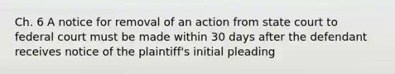 Ch. 6 A notice for removal of an action from state court to federal court must be made within 30 days after the defendant receives notice of the plaintiff's initial pleading