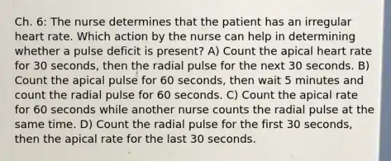 Ch. 6: The nurse determines that the patient has an irregular heart rate. Which action by the nurse can help in determining whether a pulse deficit is present? A) Count the apical heart rate for 30 seconds, then the radial pulse for the next 30 seconds. B) Count the apical pulse for 60 seconds, then wait 5 minutes and count the radial pulse for 60 seconds. C) Count the apical rate for 60 seconds while another nurse counts the radial pulse at the same time. D) Count the radial pulse for the first 30 seconds, then the apical rate for the last 30 seconds.