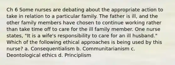 Ch 6 Some nurses are debating about the appropriate action to take in relation to a particular family. The father is ill, and the other family members have chosen to continue working rather than take time off to care for the ill family member. One nurse states, "It is a wife's responsibility to care for an ill husband." Which of the following ethical approaches is being used by this nurse? a. Consequentialism b. Communitarianism c. Deontological ethics d. Principlism