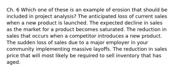 Ch. 6 Which one of these is an example of erosion that should be included in project analysis? The anticipated loss of current sales when a new product is launched. The expected decline in sales as the market for a product becomes saturated. The reduction in sales that occurs when a competitor introduces a new product. The sudden loss of sales due to a major employer in your community implementing massive layoffs. The reduction in sales price that will most likely be required to sell inventory that has aged.