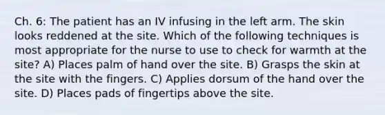 Ch. 6: The patient has an IV infusing in the left arm. The skin looks reddened at the site. Which of the following techniques is most appropriate for the nurse to use to check for warmth at the site? A) Places palm of hand over the site. B) Grasps the skin at the site with the fingers. C) Applies dorsum of the hand over the site. D) Places pads of fingertips above the site.