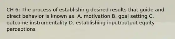 CH 6: The process of establishing desired results that guide and direct behavior is known as: A. motivation B. goal setting C. outcome instrumentality D. establishing input/output equity perceptions