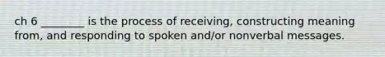 ch 6 ________ is the process of receiving, constructing meaning from, and responding to spoken and/or nonverbal messages.