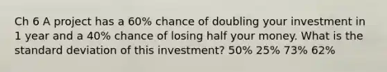 Ch 6 A project has a 60% chance of doubling your investment in 1 year and a 40% chance of losing half your money. What is the standard deviation of this investment? 50% 25% 73% 62%