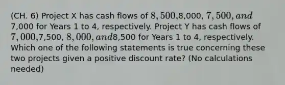 (CH. 6) Project X has cash flows of 8,500,8,000, 7,500, and7,000 for Years 1 to 4, respectively. Project Y has cash flows of 7,000,7,500, 8,000, and8,500 for Years 1 to 4, respectively. Which one of the following statements is true concerning these two projects given a positive discount rate? (No calculations needed)