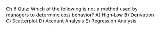 Ch 6 Quiz: Which of the following is not a method used by managers to determine cost behavior? A) High-Low B) Derivation C) Scatterplot D) Account Analysis E) Regression Analysis