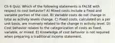 Ch 6 Quiz: Which of the following statements is FALSE with respect to cost behavior? A) Mixed costs include a fixed and variable portion of the cost. B) Variable costs do not change in total as activity levels change. C) Fixed costs, calculated on a per unit basis, are inversely related to the change in activity level. D) Cost behavior relates to the categorization of costs as fixed, variable, or mixed. E) Knowledge of cost behavior is not required when preparing a traditional income statement.