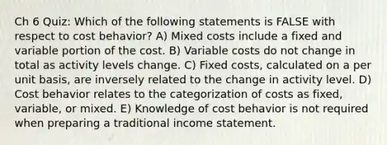 Ch 6 Quiz: Which of the following statements is FALSE with respect to <a href='https://www.questionai.com/knowledge/kfOPnf7j39-cost-behavior' class='anchor-knowledge'>cost behavior</a>? A) Mixed costs include a fixed and variable portion of the cost. B) Variable costs do not change in total as activity levels change. C) Fixed costs, calculated on a per unit basis, are inversely related to the change in activity level. D) Cost behavior relates to the categorization of costs as fixed, variable, or mixed. E) Knowledge of cost behavior is not required when preparing a traditional <a href='https://www.questionai.com/knowledge/kCPMsnOwdm-income-statement' class='anchor-knowledge'>income statement</a>.