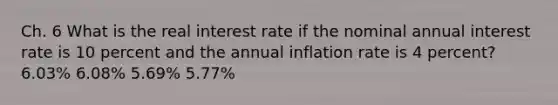 Ch. 6 What is the real interest rate if the nominal annual interest rate is 10 percent and the annual inflation rate is 4 percent? 6.03% 6.08% 5.69% 5.77%