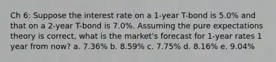 Ch 6: Suppose the interest rate on a 1-year T-bond is 5.0% and that on a 2-year T-bond is 7.0%. Assuming the pure expectations theory is correct, what is the market's forecast for 1-year rates 1 year from now? a. 7.36% b. 8.59% c. 7.75% d. 8.16% e. 9.04%