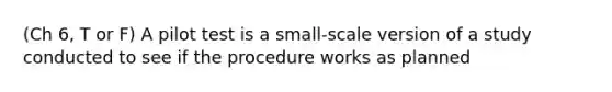 (Ch 6, T or F) A pilot test is a small-scale version of a study conducted to see if the procedure works as planned