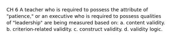 CH 6 A teacher who is required to possess the attribute of "patience," or an executive who is required to possess qualities of "leadership" are being measured based on: a. content validity. b. criterion-related validity. c. construct validity. d. validity logic.