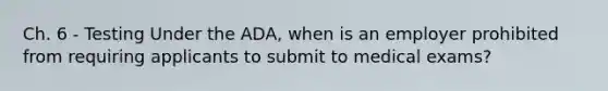 Ch. 6 - Testing Under the ADA, when is an employer prohibited from requiring applicants to submit to medical exams?