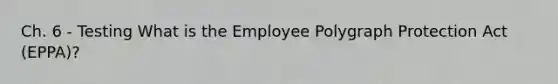 Ch. 6 - Testing What is the Employee Polygraph Protection Act (EPPA)?