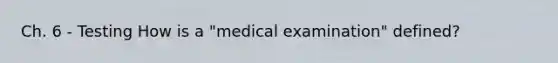 Ch. 6 - Testing How is a "medical examination" defined?