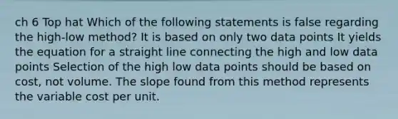 ch 6 Top hat Which of the following statements is false regarding the high-low method? It is based on only two data points It yields the equation for a straight line connecting the high and low data points Selection of the high low data points should be based on cost, not volume. The slope found from this method represents the variable cost per unit.