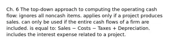 Ch. 6 The top-down approach to computing the operating cash flow: ignores all noncash items. applies only if a project produces sales. can only be used if the entire cash flows of a firm are included. is equal to: Sales − Costs − Taxes + Depreciation. includes the interest expense related to a project.