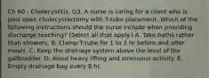 Ch 60 - Cholecystitis, Q3. A nurse is caring for a client who is post open cholecystectomy with T-tube placement. Which of the following instructions should the nurse include when providing discharge teaching? (Select all that apply.) A. Take baths rather than showers. B. Clamp T-tube for 1 to 2 hr before and after meals. C. Keep the drainage system above the level of the gallbladder. D. Avoid heavy lifting and strenuous activity. E. Empty drainage bag every 8 hr.