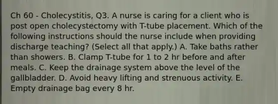 Ch 60 - Cholecystitis, Q3. A nurse is caring for a client who is post open cholecystectomy with T-tube placement. Which of the following instructions should the nurse include when providing discharge teaching? (Select all that apply.) A. Take baths rather than showers. B. Clamp T-tube for 1 to 2 hr before and after meals. C. Keep the drainage system above the level of the gallbladder. D. Avoid heavy lifting and strenuous activity. E. Empty drainage bag every 8 hr.