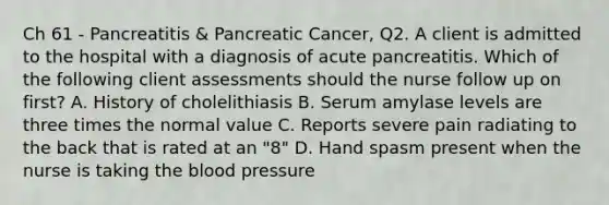 Ch 61 - Pancreatitis & Pancreatic Cancer, Q2. A client is admitted to the hospital with a diagnosis of acute pancreatitis. Which of the following client assessments should the nurse follow up on first? A. History of cholelithiasis B. Serum amylase levels are three times the normal value C. Reports severe pain radiating to the back that is rated at an "8" D. Hand spasm present when the nurse is taking the blood pressure