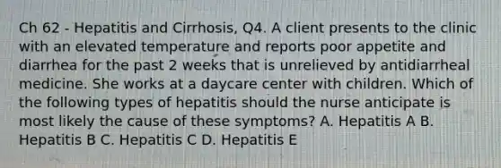 Ch 62 - Hepatitis and Cirrhosis, Q4. A client presents to the clinic with an elevated temperature and reports poor appetite and diarrhea for the past 2 weeks that is unrelieved by antidiarrheal medicine. She works at a daycare center with children. Which of the following types of hepatitis should the nurse anticipate is most likely the cause of these symptoms? A. Hepatitis A B. Hepatitis B C. Hepatitis C D. Hepatitis E